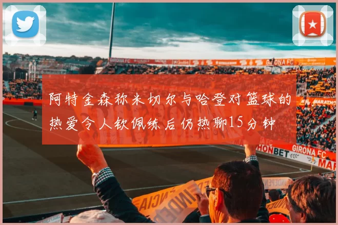 阿特金森称米切尔与哈登对篮球的热爱令人钦佩练后仍热聊15分钟