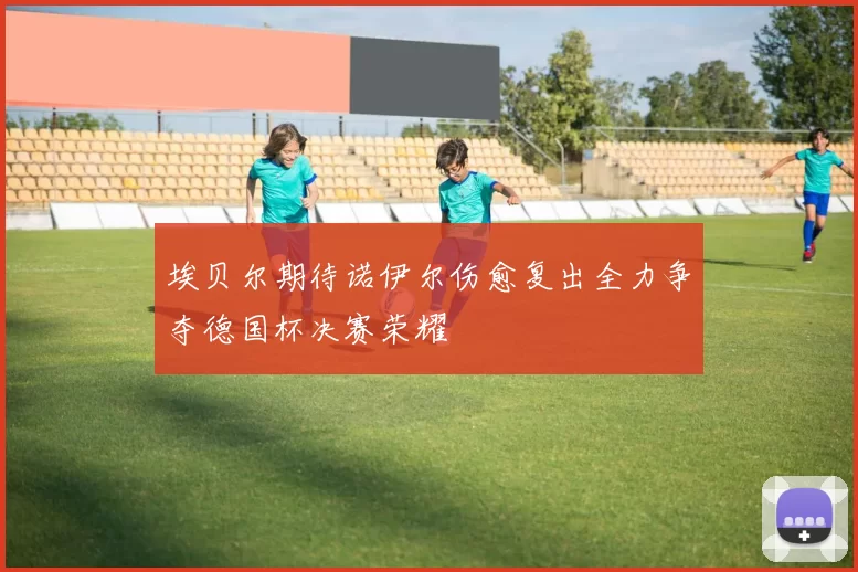 埃贝尔期待诺伊尔伤愈复出全力争夺德国杯决赛荣耀