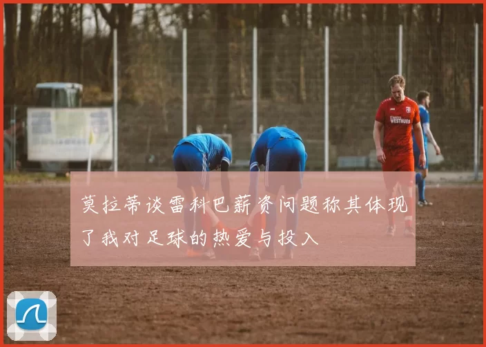 莫拉蒂谈雷科巴薪资问题称其体现了我对足球的热爱与投入