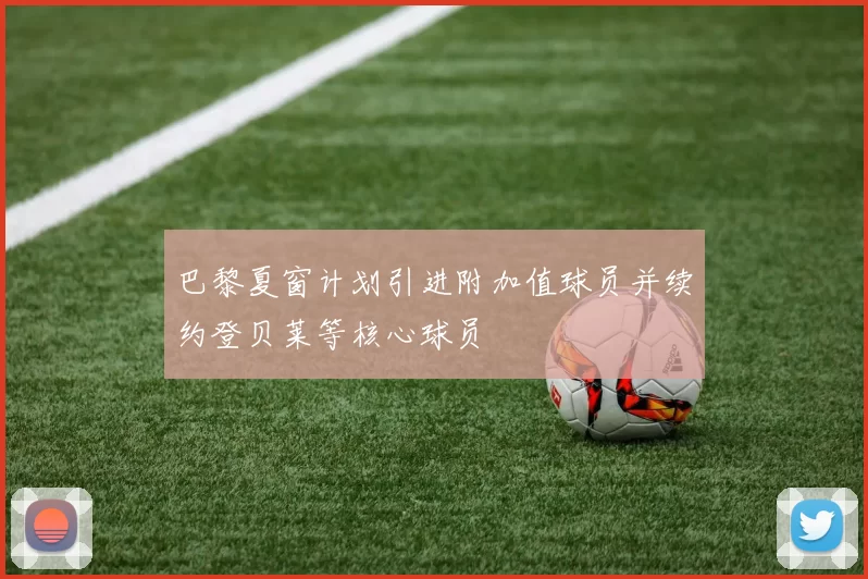 巴黎夏窗计划引进附加值球员并续约登贝莱等核心球员