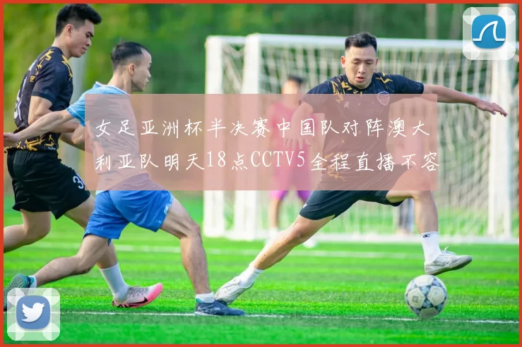 女足亚洲杯半决赛中国队对阵澳大利亚队明天18点CCTV5全程直播不容错过