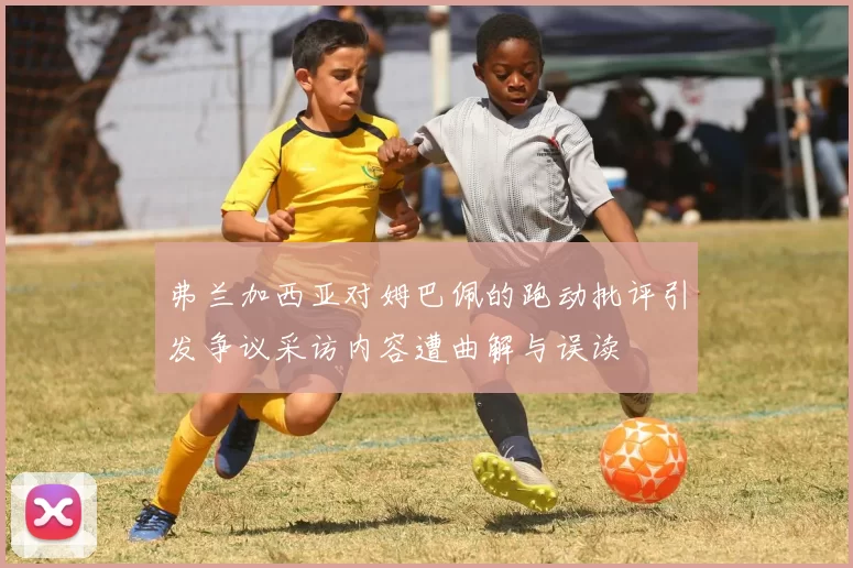 弗兰加西亚对姆巴佩的跑动批评引发争议采访内容遭曲解与误读