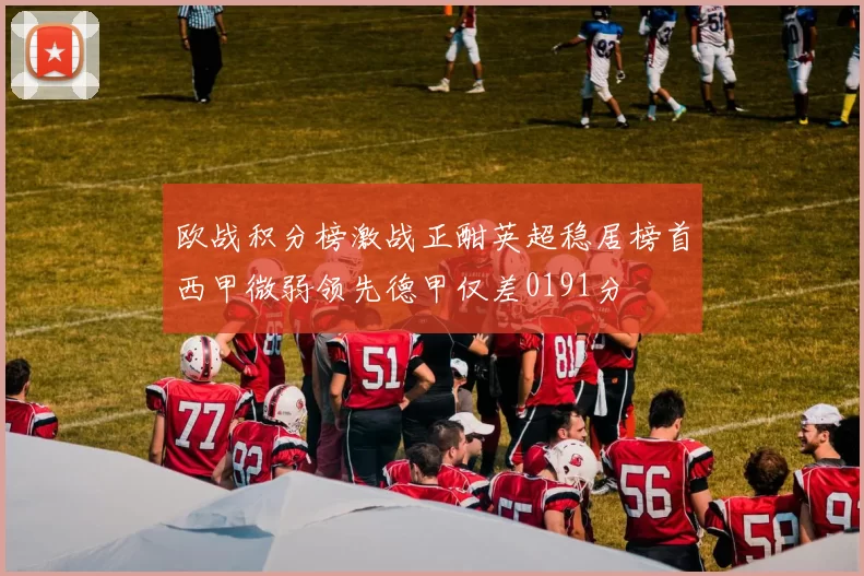 欧战积分榜激战正酣英超稳居榜首西甲微弱领先德甲仅差0191分
