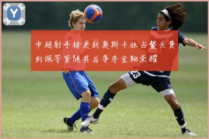 中超射手榜更新奥斯卡独占鳌头费利佩等紧随其后争夺金靴荣耀