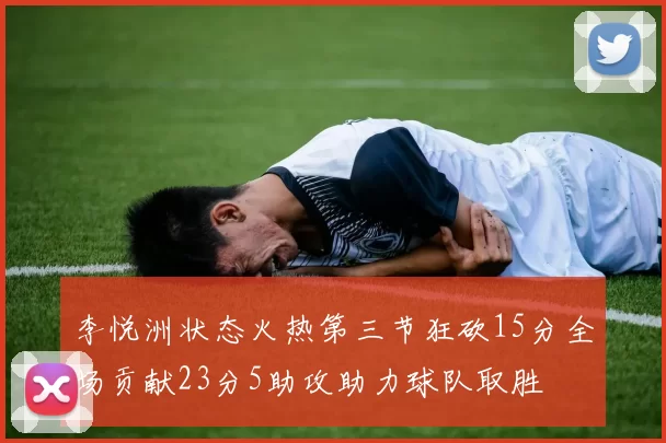 李悦洲状态火热第三节狂砍15分全场贡献23分5助攻助力球队取胜