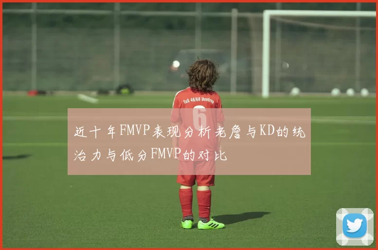近十年FMVP表现分析老詹与KD的统治力与低分FMVP的对比