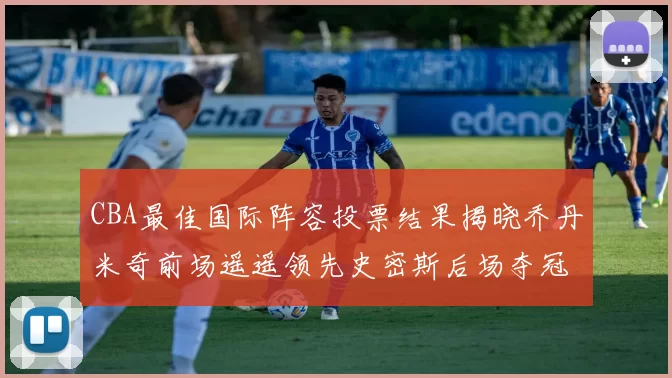 CBA最佳国际阵容投票结果揭晓乔丹米奇前场遥遥领先史密斯后场夺冠