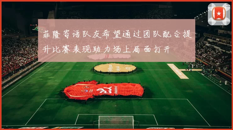 菲隆寄语队友希望通过团队配合提升比赛表现助力场上局面打开