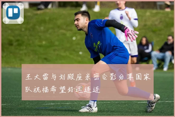 王大雷与刘殿座亲密合影分享国家队祝福希望好运连连