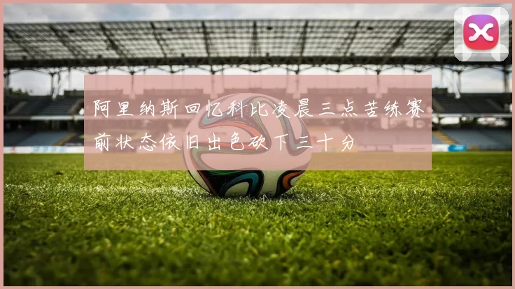 阿里纳斯回忆科比凌晨三点苦练赛前状态依旧出色砍下三十分