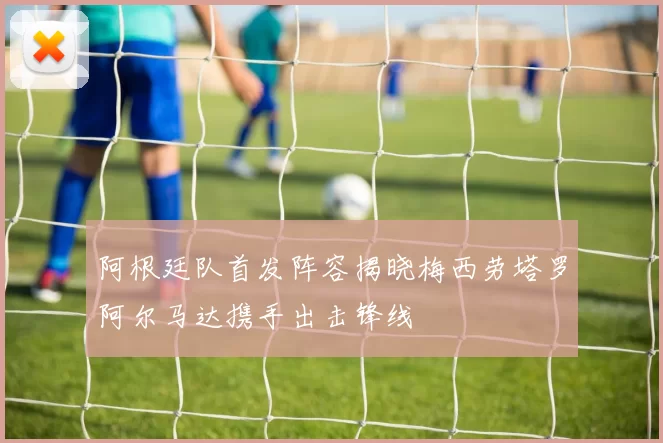 阿根廷队首发阵容揭晓梅西劳塔罗阿尔马达携手出击锋线