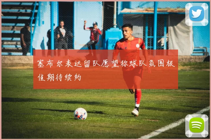 塞布尔表达留队愿望称球队氛围极佳期待续约