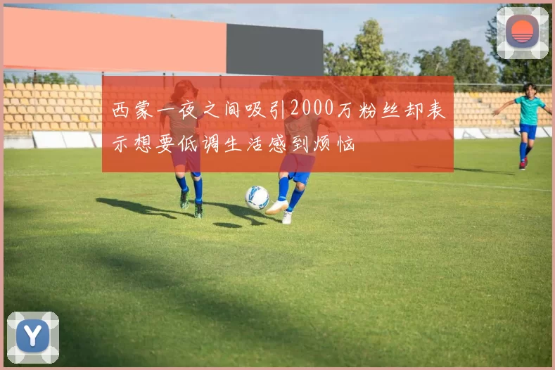 西蒙一夜之间吸引2000万粉丝却表示想要低调生活感到烦恼