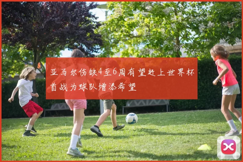 亚马尔伤缺4至6周有望赶上世界杯首战为球队增添希望