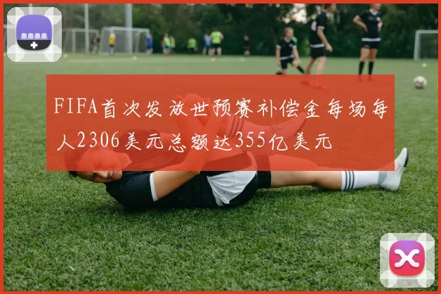 FIFA首次发放世预赛补偿金每场每人2306美元总额达355亿美元