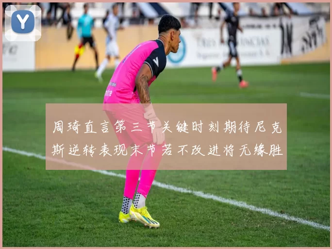 周琦直言第三节关键时刻期待尼克斯逆转表现末节若不改进将无缘胜利