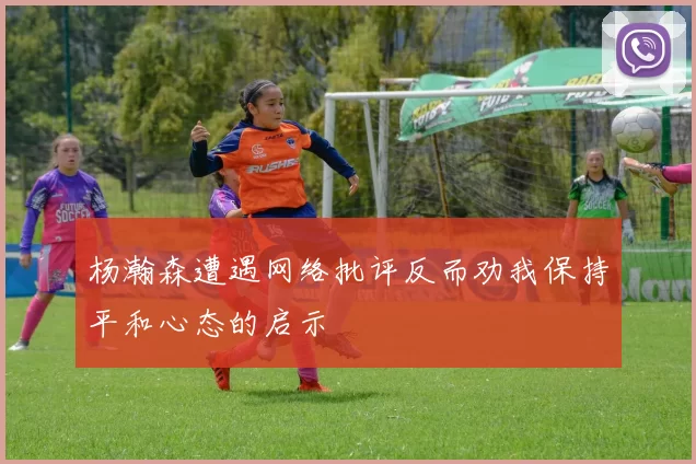 杨瀚森遭遇网络批评反而劝我保持平和心态的启示